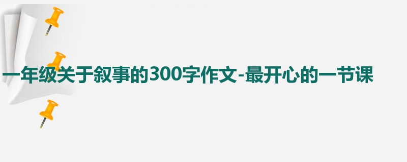 一年级关于叙事的300字作文-最开心的一节课