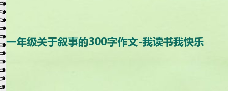 一年级关于叙事的300字作文-我读书我快乐
