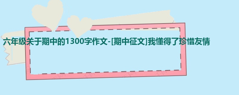 六年级关于期中的1300字作文-[期中征文]我懂得了珍惜友情