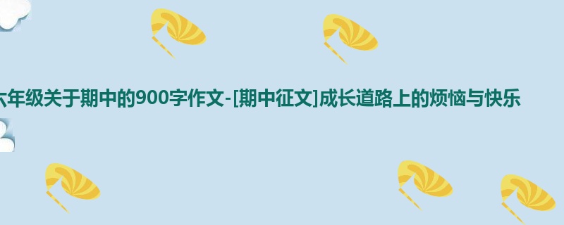 六年级关于期中的900字作文-[期中征文]成长道路上的烦恼与快乐