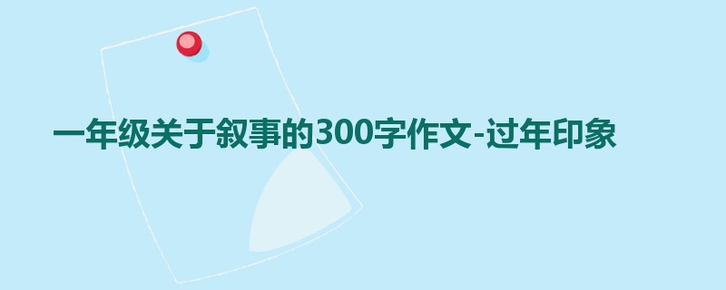 一年级关于叙事的300字作文-过年印象