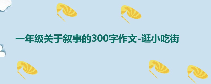 一年级关于叙事的300字作文-逛小吃街