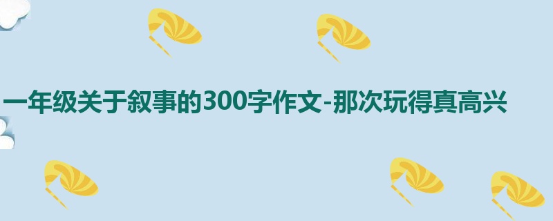 一年级关于叙事的300字作文-那次玩得真高兴