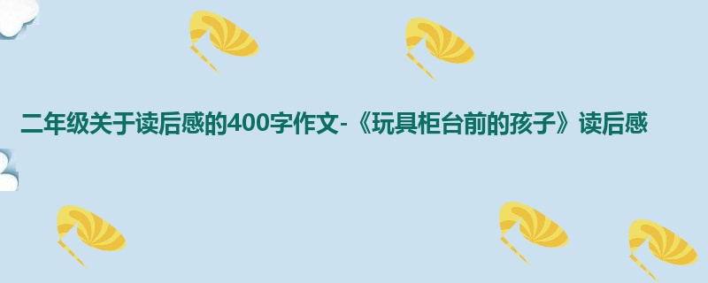 二年级关于读后感的400字作文-《玩具柜台前的孩子》读后感