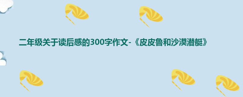 二年级关于读后感的300字作文-《皮皮鲁和沙漠潜艇》