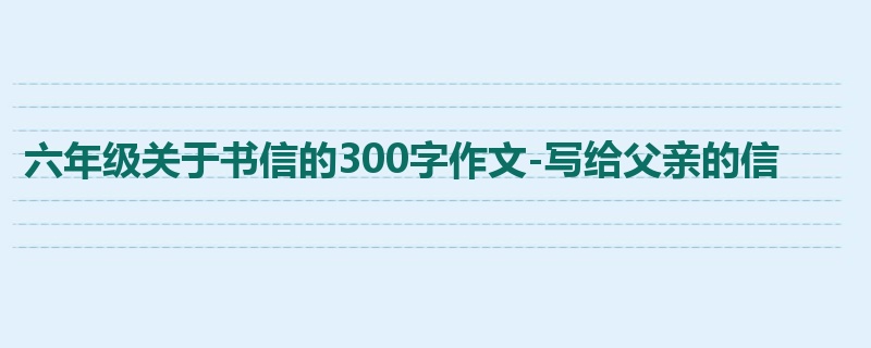 六年级关于书信的300字作文-写给父亲的信