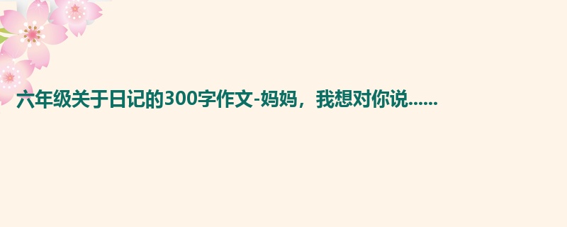 六年级关于日记的300字作文-妈妈,我想对你说......