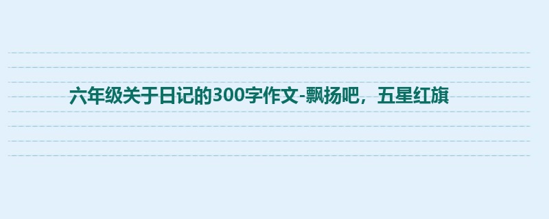 六年级关于日记的300字作文-飘扬吧,五星红旗