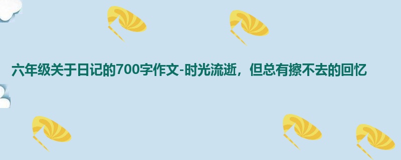 六年级关于日记的700字作文-时光流逝,但总有擦不去的回忆