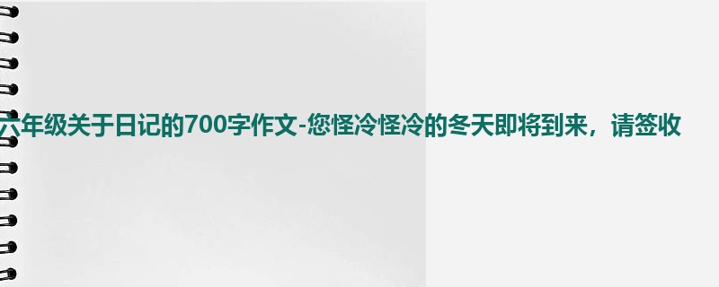 六年级关于日记的700字作文-您怪冷怪冷的冬天即将到来,请签收