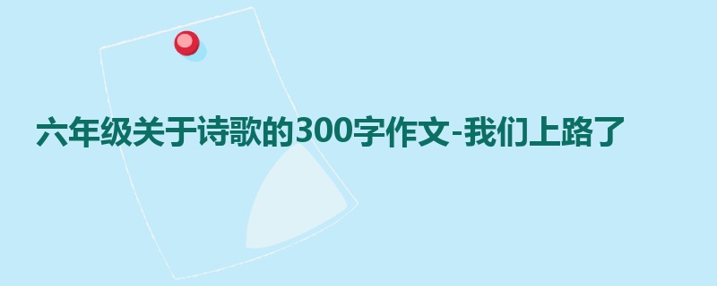 六年级关于诗歌的300字作文-我们上路了