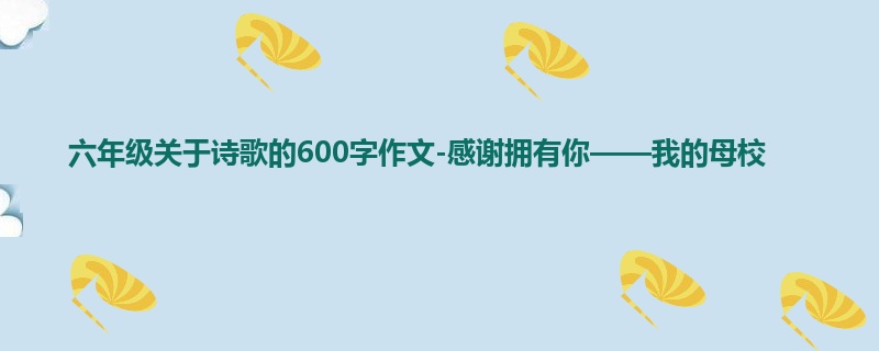 六年级关于诗歌的600字作文-感谢拥有你——我的母校