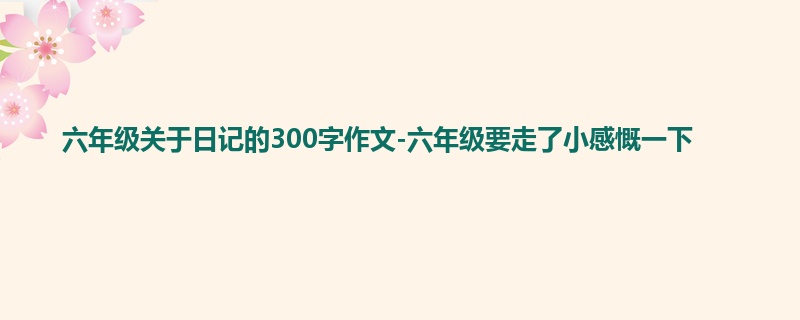 六年级关于日记的300字作文-六年级要走了小感慨一下