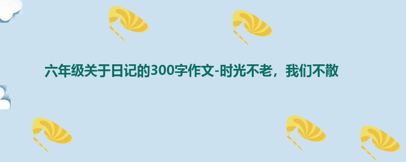 六年级关于日记的300字作文-时光不老,我们不散