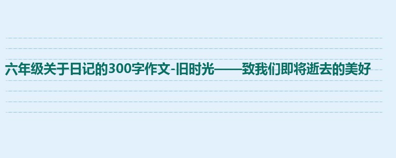 六年级关于日记的300字作文-旧时光——致我们即将逝去的美好