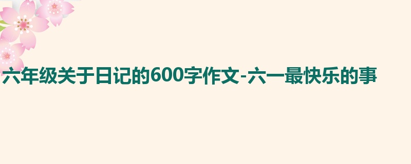 六年级关于日记的600字作文-六一最快乐的事