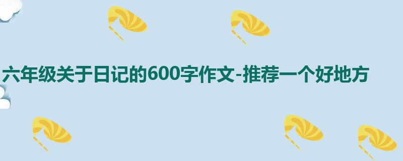 六年级关于日记的600字作文-推荐一个好地方