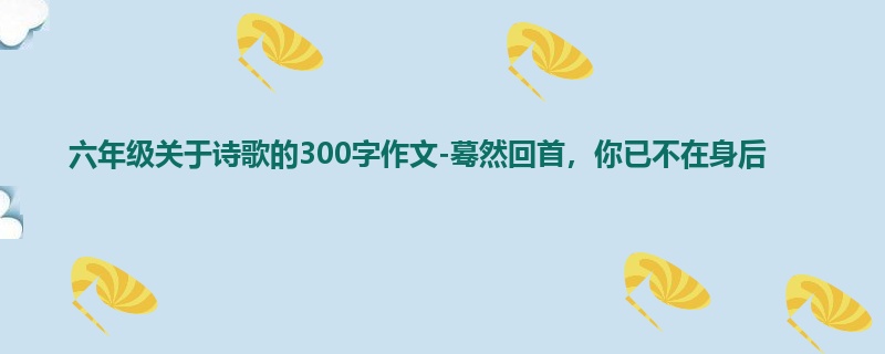 六年级关于诗歌的300字作文-蓦然回首,你已不在身后