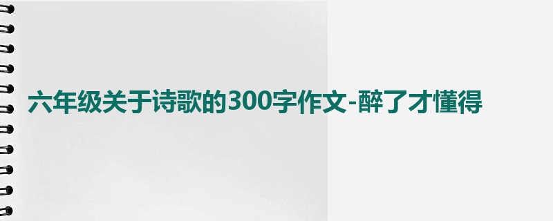 六年级关于诗歌的300字作文-醉了才懂得