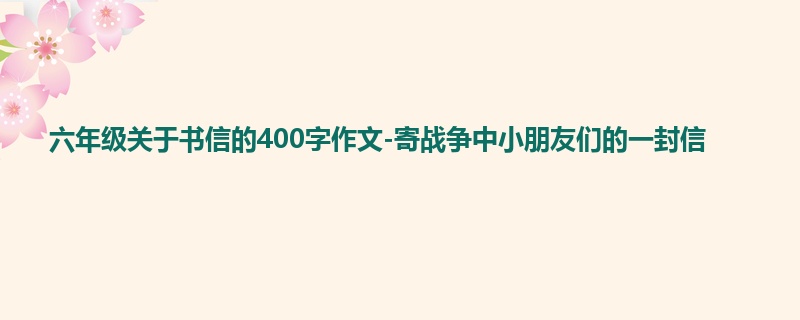 六年级关于书信的400字作文-寄战争中小朋友们的一封信
