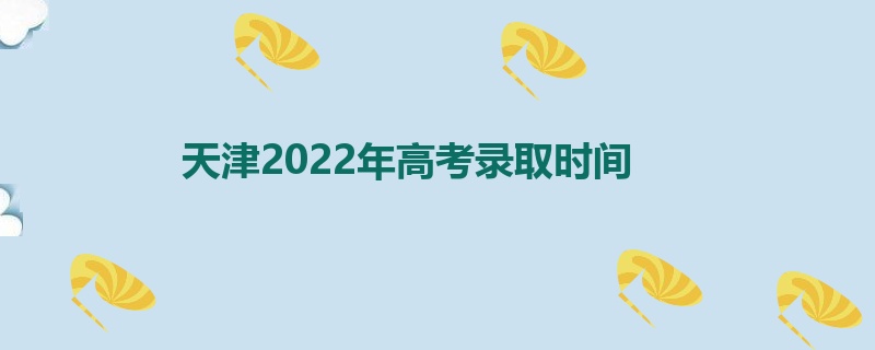 天津2022年高考录取时间