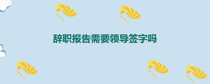 辞职报告需要领导签字吗